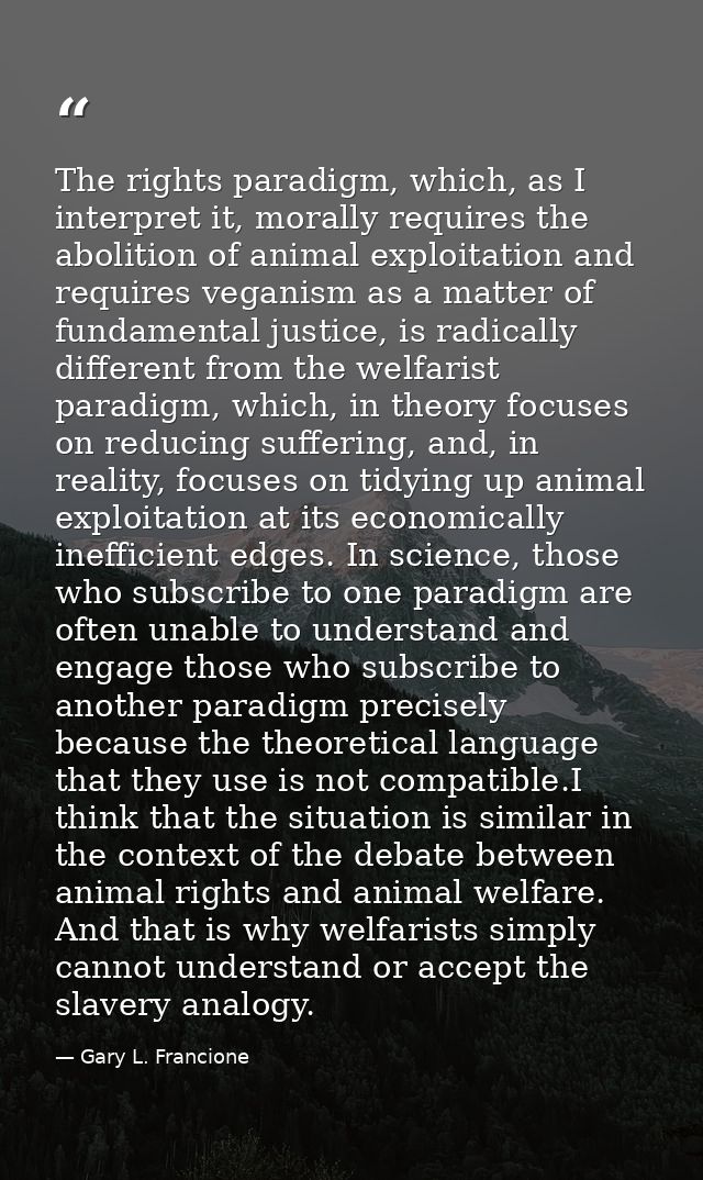 The rights paradigm, which, as I interpret it, morally requires the abolition of animal exploitation and requires vegani — Gary L. Francione