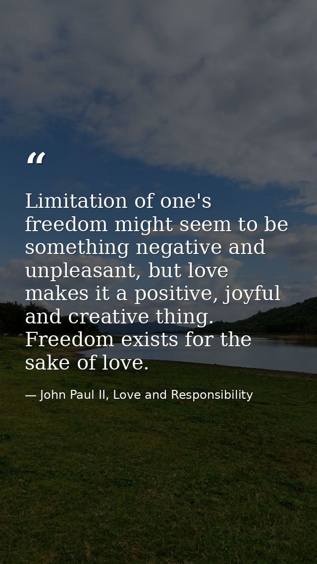 Limitation of one's freedom might seem to be something negative and unpleasant, but love makes it a positive, joyful and — John Paul II, Love and Responsibility