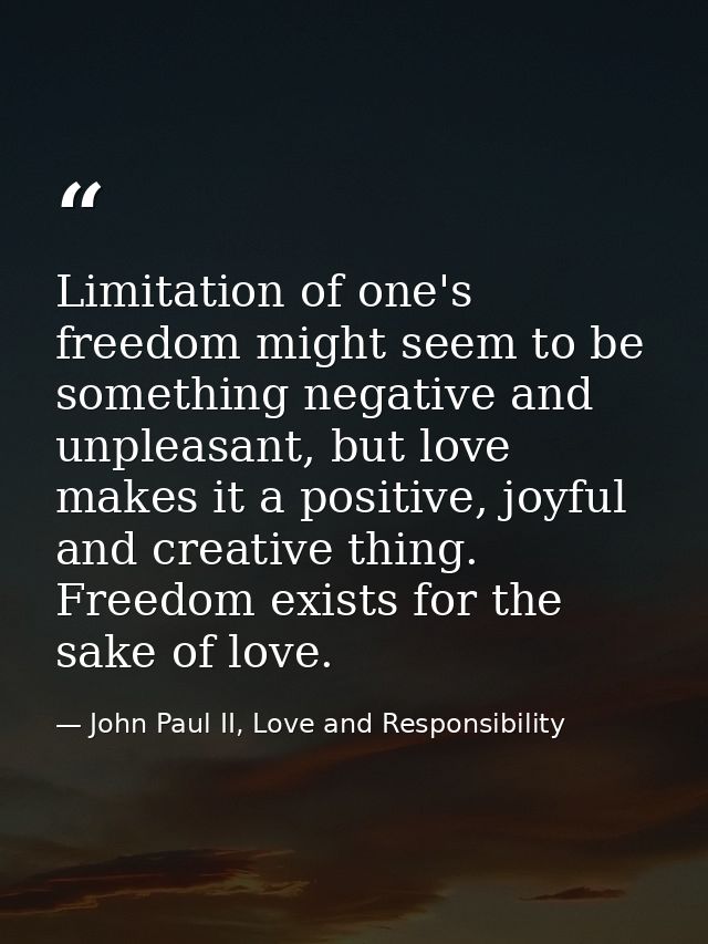 Limitation of one's freedom might seem to be something negative and unpleasant, but love makes it a positive, joyful and — John Paul II, Love and Responsibility