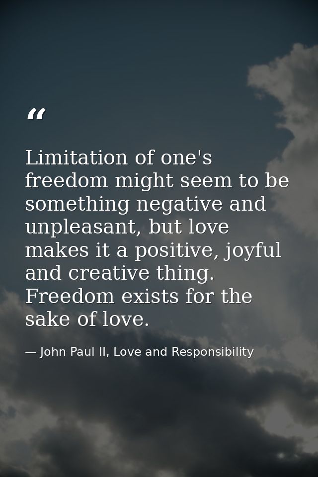 Limitation of one's freedom might seem to be something negative and unpleasant, but love makes it a positive, joyful and — John Paul II, Love and Responsibility