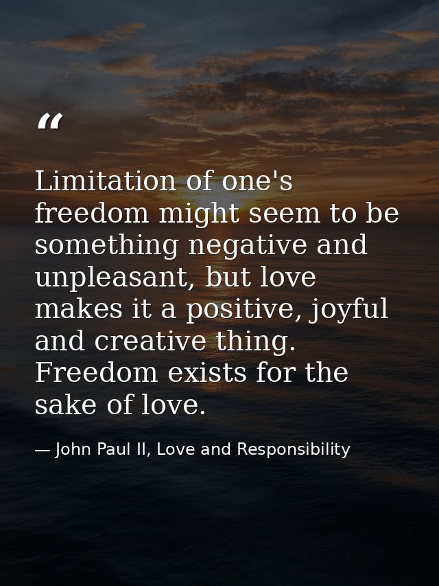 Limitation of one's freedom might seem to be something negative and unpleasant, but love makes it a positive, joyful and — John Paul II, Love and Responsibility