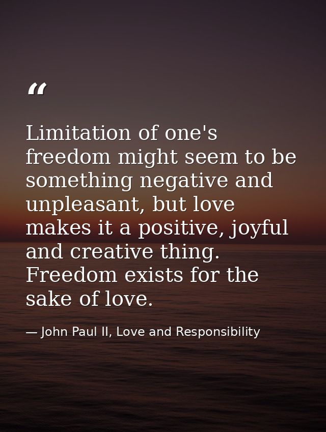 Limitation of one's freedom might seem to be something negative and unpleasant, but love makes it a positive, joyful and — John Paul II, Love and Responsibility