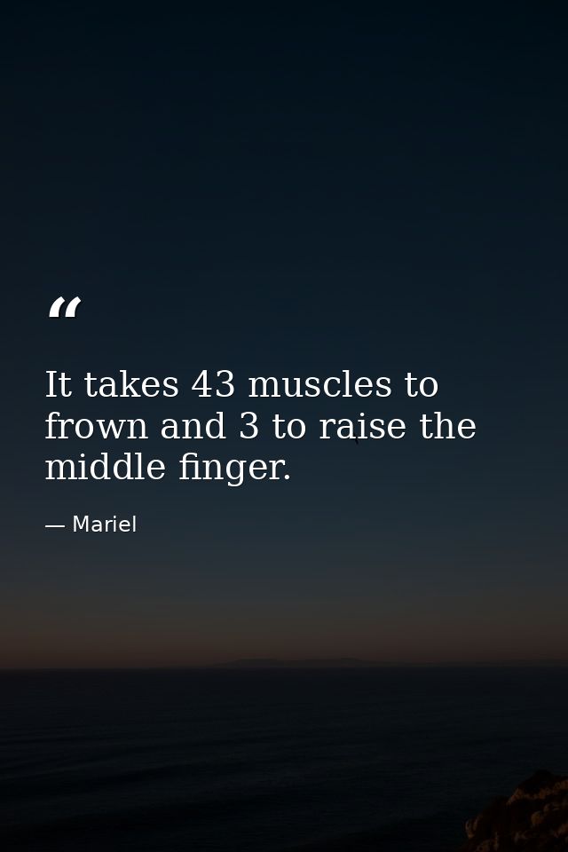 It takes 43 muscles to frown and 3 to raise the middle finger. — Mariel