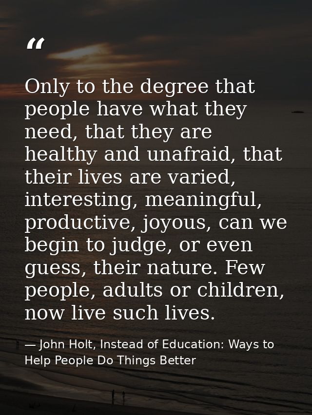 Only to the degree that people have what they need, that they are healthy and unafraid, that their lives are varied, int — John Holt, Instead of Education: Ways to Help People Do Things Better