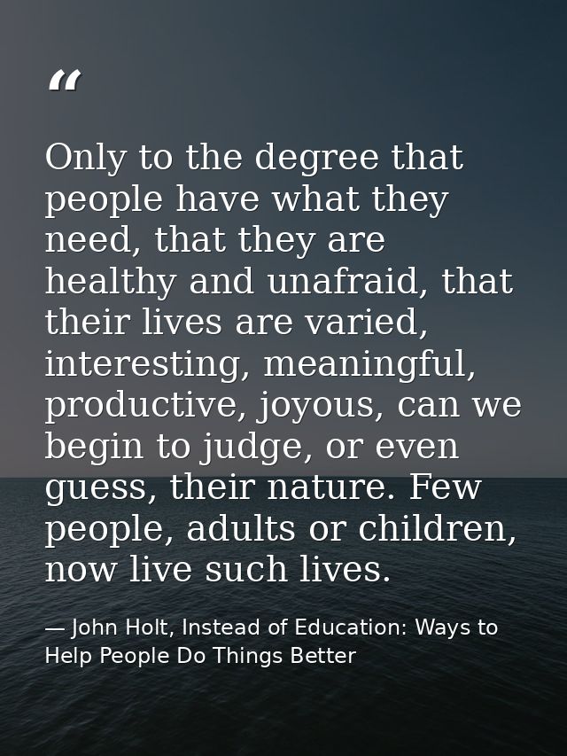 Only to the degree that people have what they need, that they are healthy and unafraid, that their lives are varied, int — John Holt, Instead of Education: Ways to Help People Do Things Better