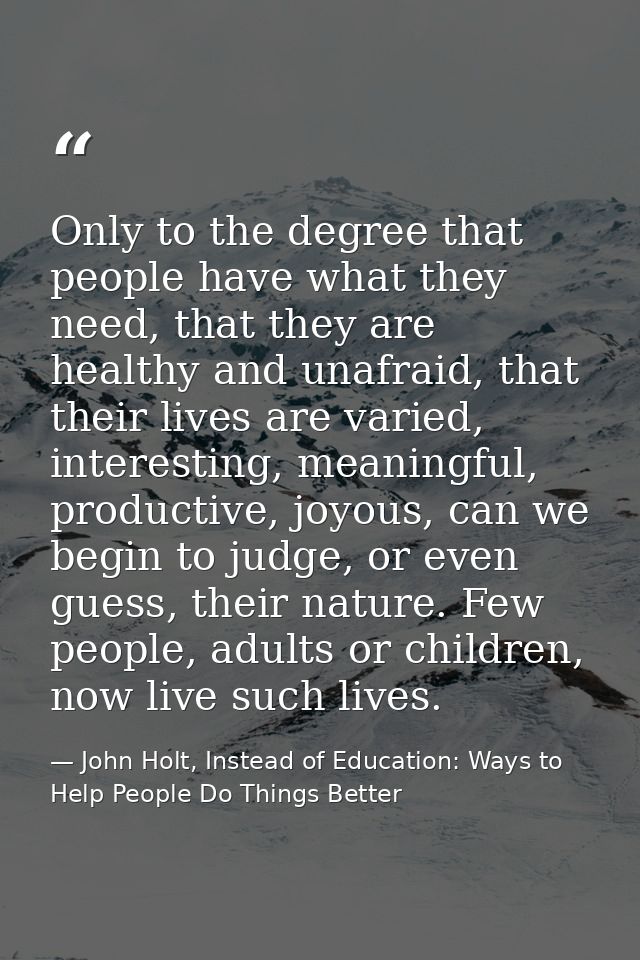 Only to the degree that people have what they need, that they are healthy and unafraid, that their lives are varied, int — John Holt, Instead of Education: Ways to Help People Do Things Better