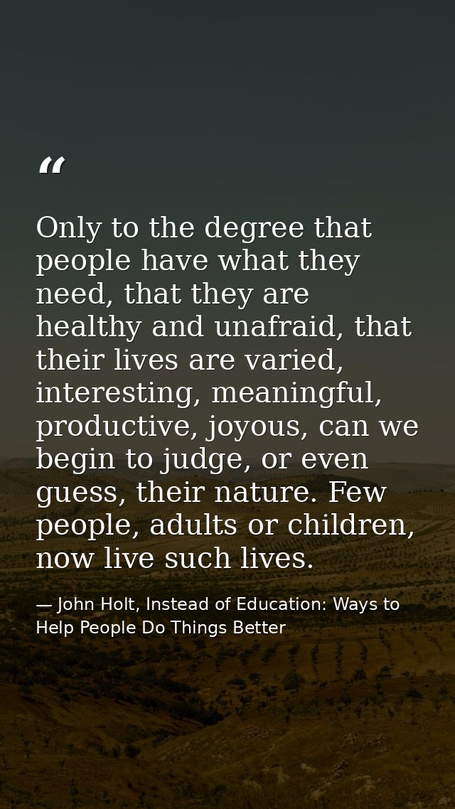 Only to the degree that people have what they need, that they are healthy and unafraid, that their lives are varied, int — John Holt, Instead of Education: Ways to Help People Do Things Better