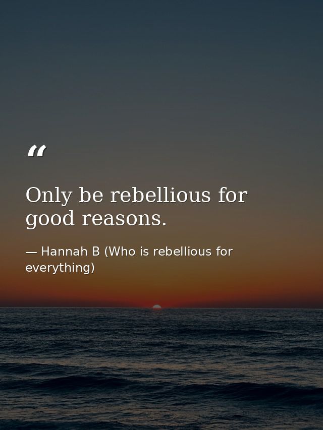 Only be rebellious for good reasons. — Hannah B (Who is rebellious for everything)