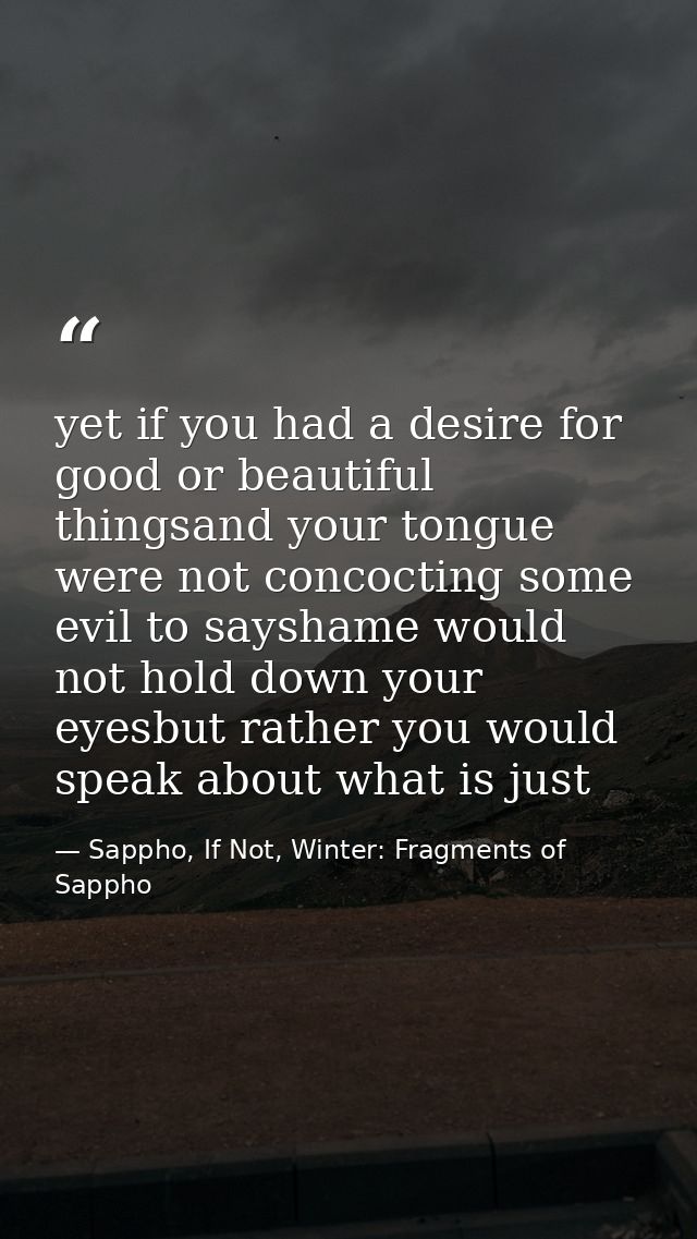 yet if you had a desire for good or beautiful thingsand your tongue were not concocting some evil to sayshame would not  — Sappho, If Not, Winter: Fragments of Sappho
