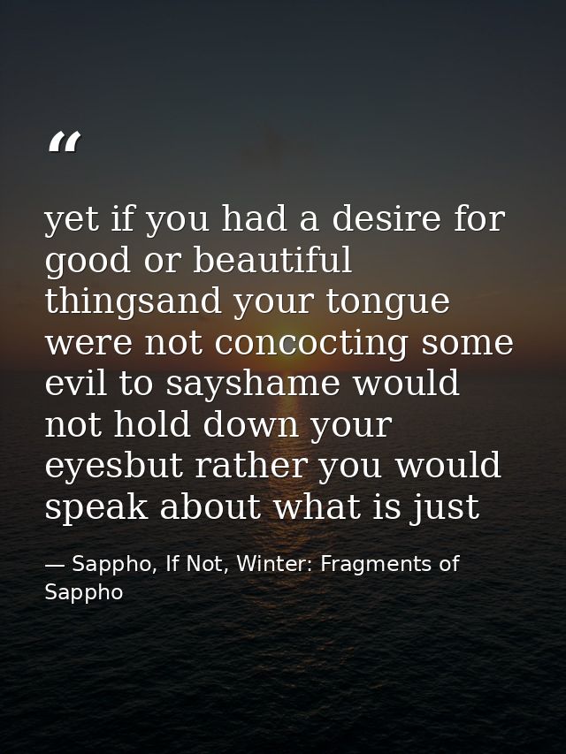 yet if you had a desire for good or beautiful thingsand your tongue were not concocting some evil to sayshame would not  — Sappho, If Not, Winter: Fragments of Sappho