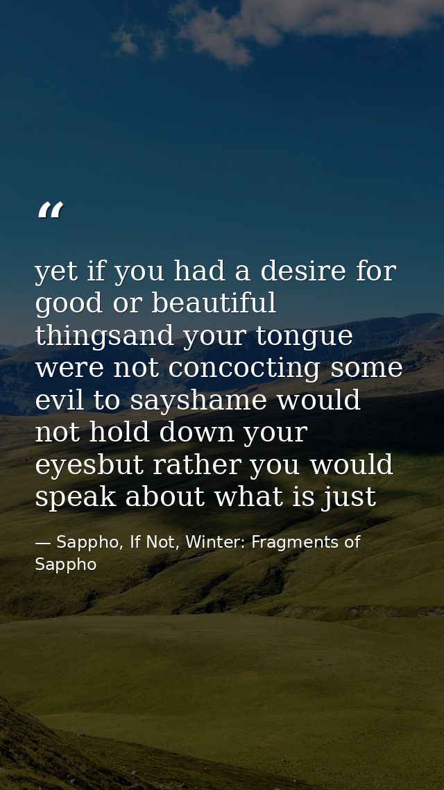 yet if you had a desire for good or beautiful thingsand your tongue were not concocting some evil to sayshame would not  — Sappho, If Not, Winter: Fragments of Sappho