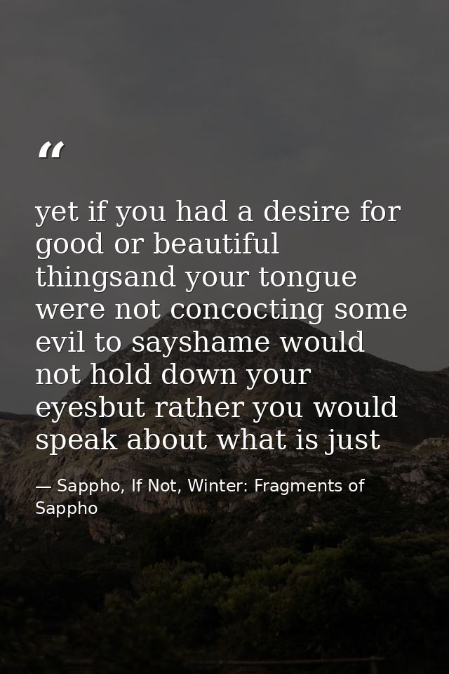 yet if you had a desire for good or beautiful thingsand your tongue were not concocting some evil to sayshame would not  — Sappho, If Not, Winter: Fragments of Sappho