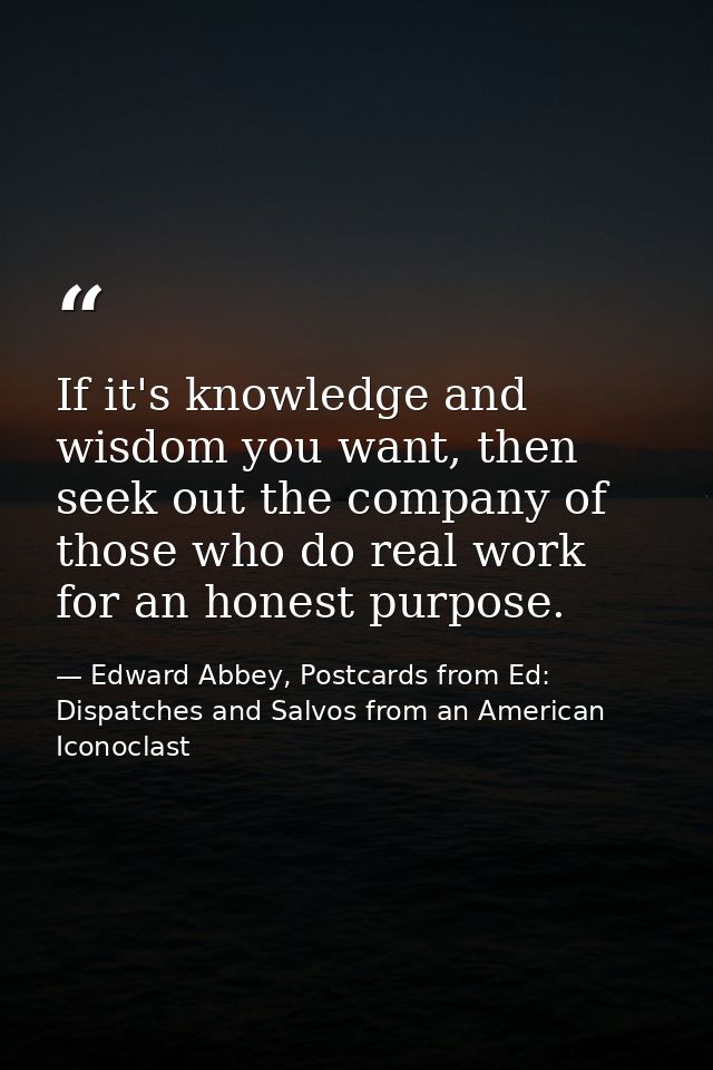 If it's knowledge and wisdom you want, then seek out the company of those who do real work for an honest purpose. — Edward Abbey, Postcards from Ed: Dispatches and Salvos from an American Iconoclast