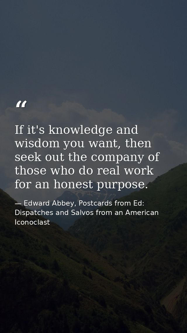 If it's knowledge and wisdom you want, then seek out the company of those who do real work for an honest purpose. — Edward Abbey, Postcards from Ed: Dispatches and Salvos from an American Iconoclast