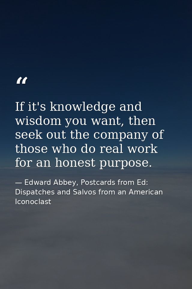 If it's knowledge and wisdom you want, then seek out the company of those who do real work for an honest purpose. — Edward Abbey, Postcards from Ed: Dispatches and Salvos from an American Iconoclast