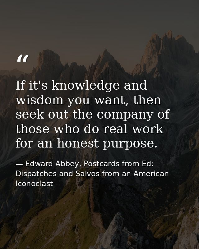 If it's knowledge and wisdom you want, then seek out the company of those who do real work for an honest purpose. — Edward Abbey, Postcards from Ed: Dispatches and Salvos from an American Iconoclast