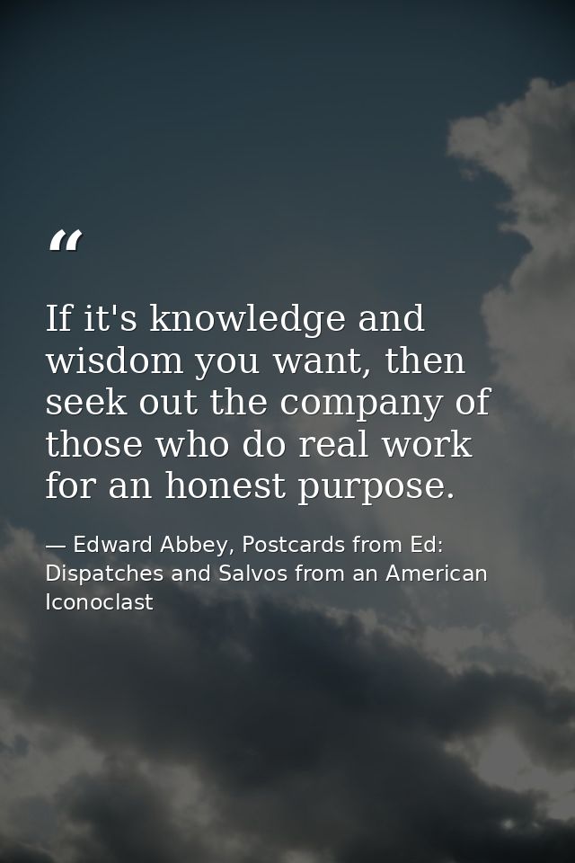If it's knowledge and wisdom you want, then seek out the company of those who do real work for an honest purpose. — Edward Abbey, Postcards from Ed: Dispatches and Salvos from an American Iconoclast