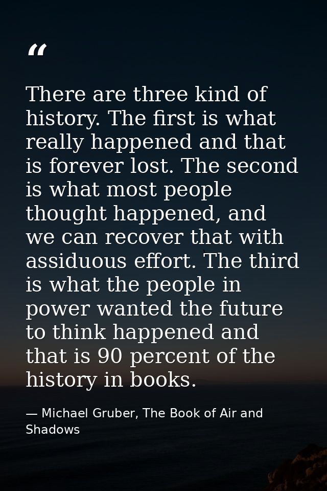 There are three kind of history. The first is what really happened and that is forever lost. The second is what most peo — Michael Gruber, The Book of Air and Shadows