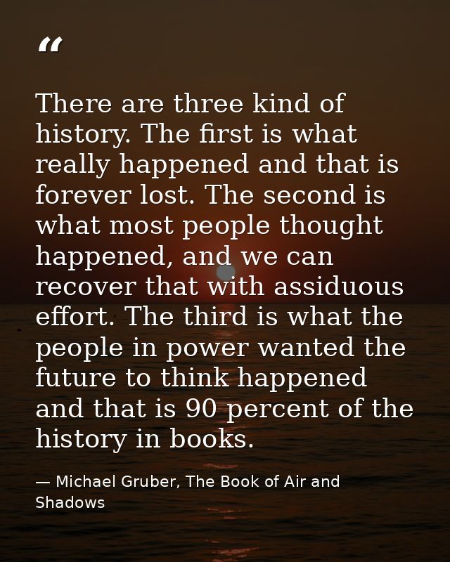 There are three kind of history. The first is what really happened and that is forever lost. The second is what most peo — Michael Gruber, The Book of Air and Shadows