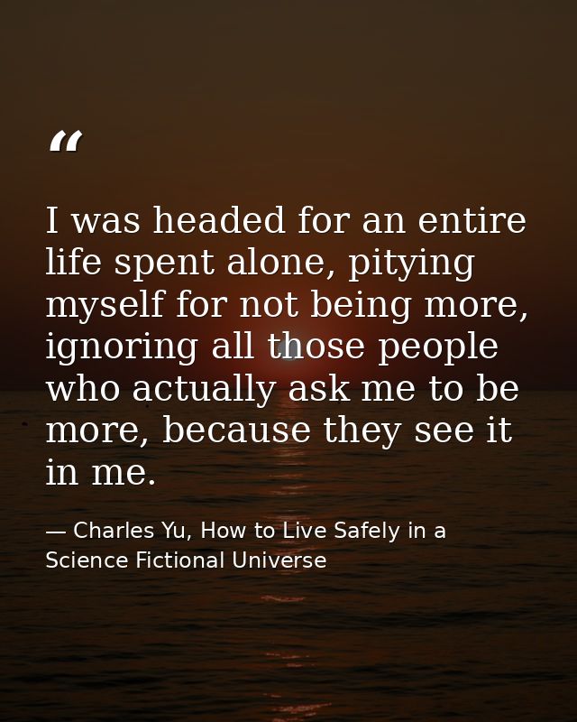 I was headed for an entire life spent alone, pitying myself for not being more, ignoring all those people who actually a — Charles Yu, How to Live Safely in a Science Fictional Universe