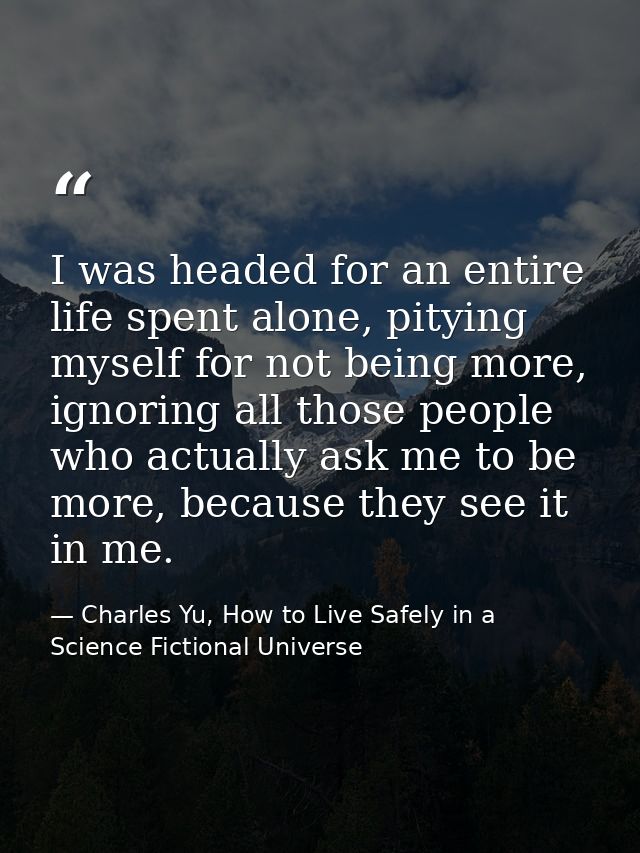 I was headed for an entire life spent alone, pitying myself for not being more, ignoring all those people who actually a — Charles Yu, How to Live Safely in a Science Fictional Universe