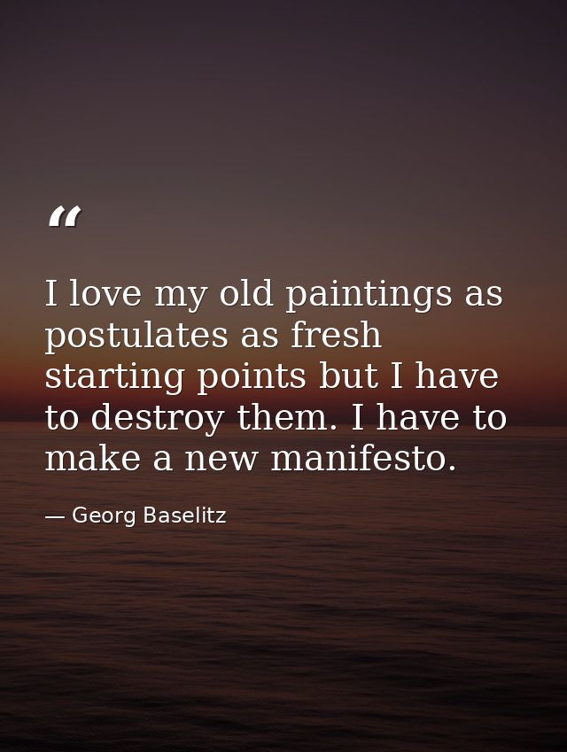 I love my old paintings as postulates as fresh starting points but I have to destroy them. I have to make a new manifest — Georg Baselitz