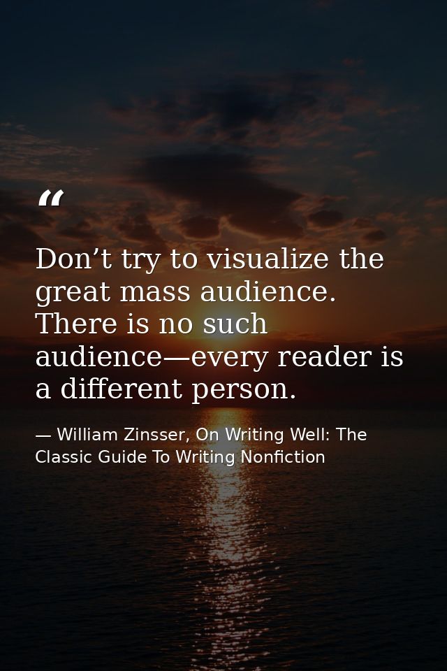 Don’t try to visualize the great mass audience. There is no such audience—every reader is a different person. — William Zinsser, On Writing Well: The Classic Guide To Writing Nonfiction