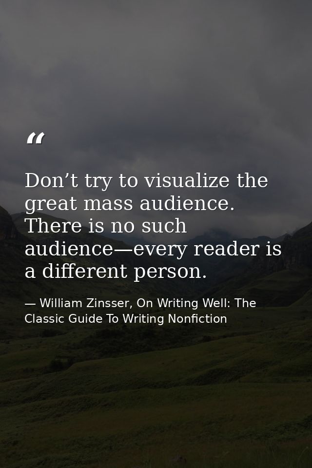 Don’t try to visualize the great mass audience. There is no such audience—every reader is a different person. — William Zinsser, On Writing Well: The Classic Guide To Writing Nonfiction