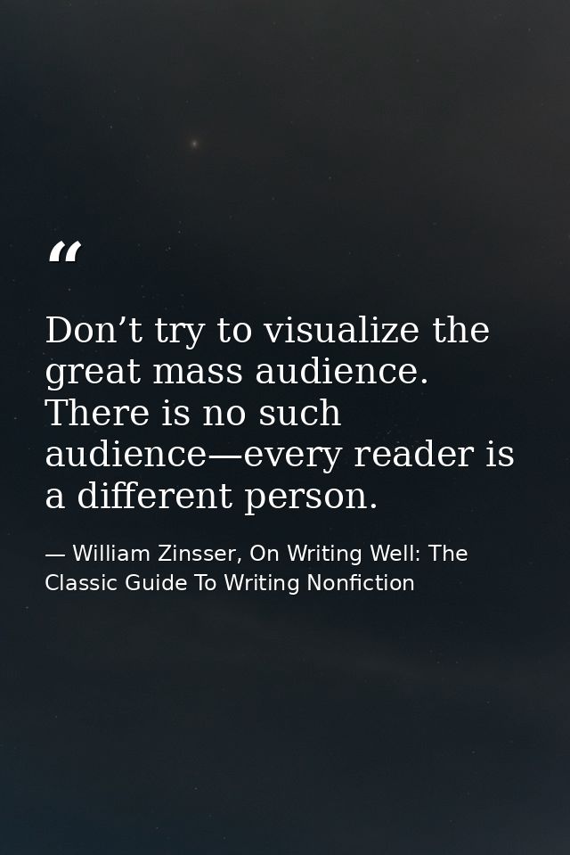 Don’t try to visualize the great mass audience. There is no such audience—every reader is a different person. — William Zinsser, On Writing Well: The Classic Guide To Writing Nonfiction