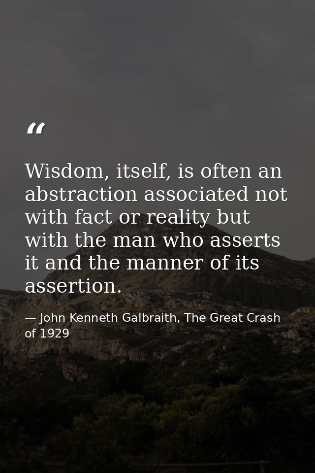 Wisdom, itself, is often an abstraction associated not with fact or reality but with the man who asserts it and the mann — John Kenneth Galbraith, The Great Crash of 1929