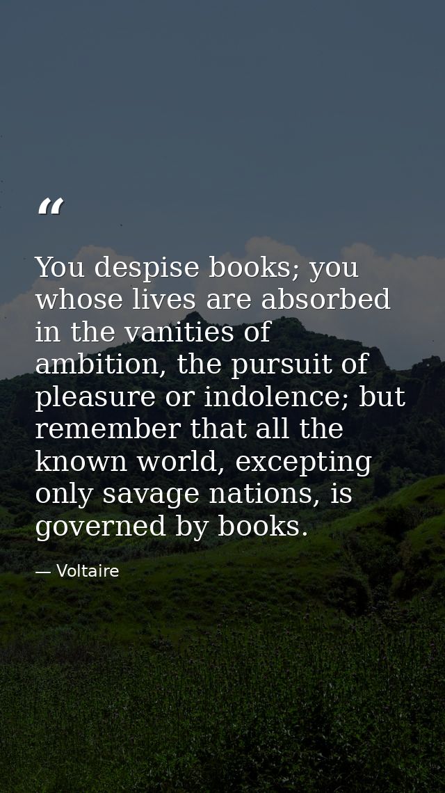 You despise books; you whose lives are absorbed in the vanities of ambition, the pursuit of pleasure or indolence; but r — Voltaire