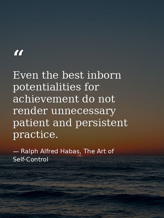 Even the best inborn potentialities for achievement do not render unnecessary patient and persistent practice. — Ralph Alfred Habas, The Art of Self-Control