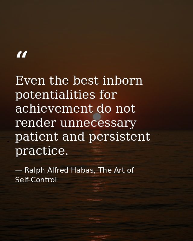 Even the best inborn potentialities for achievement do not render unnecessary patient and persistent practice. — Ralph Alfred Habas, The Art of Self-Control