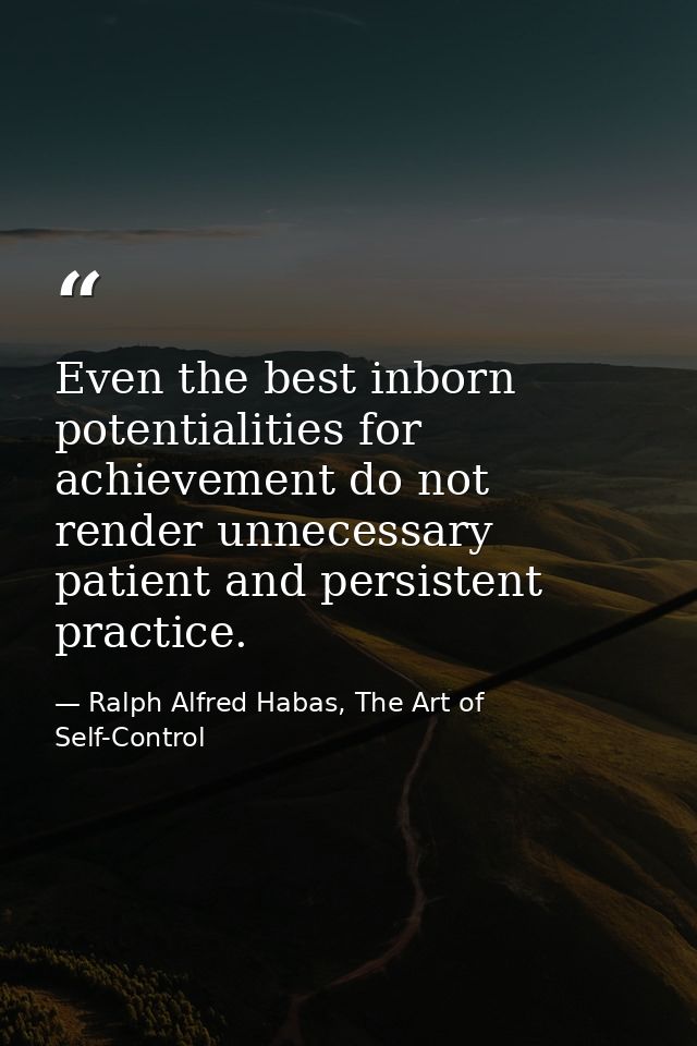 Even the best inborn potentialities for achievement do not render unnecessary patient and persistent practice. — Ralph Alfred Habas, The Art of Self-Control
