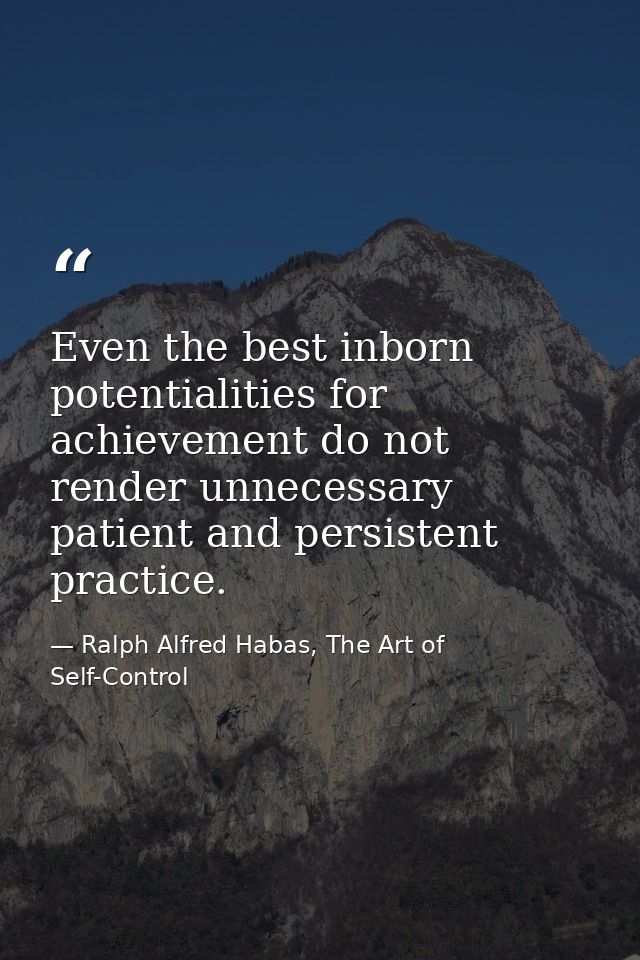 Even the best inborn potentialities for achievement do not render unnecessary patient and persistent practice. — Ralph Alfred Habas, The Art of Self-Control