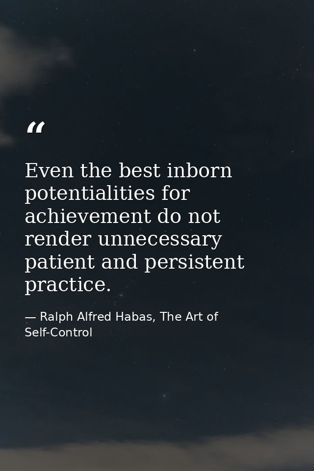 Even the best inborn potentialities for achievement do not render unnecessary patient and persistent practice. — Ralph Alfred Habas, The Art of Self-Control