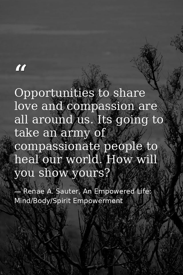 Opportunities to share love and compassion are all around us. Its going to take an army of compassionate people to heal  — Renae A. Sauter, An Empowered Life: Mind/Body/Spirit Empowerment