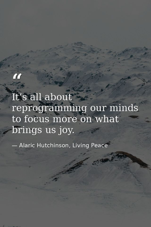 It’s all about reprogramming our minds to focus more on what brings us joy. — Alaric Hutchinson, Living Peace