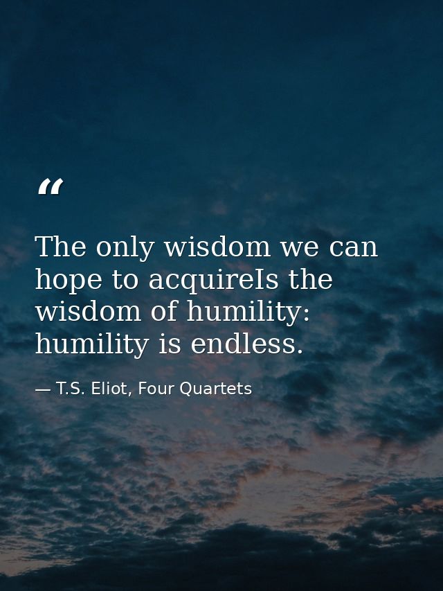 The only wisdom we can hope to acquireIs the wisdom of humility: humility is endless. — T.S. Eliot, Four Quartets