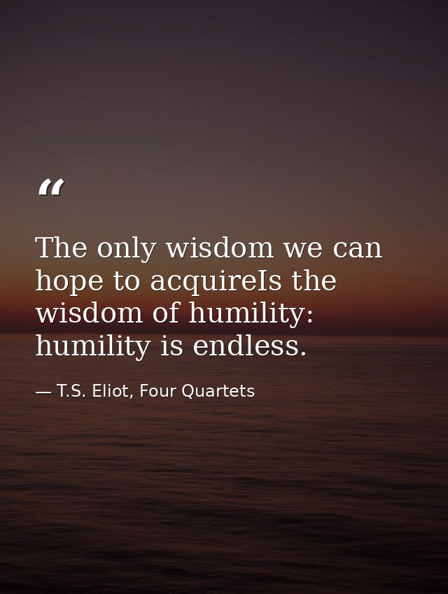 The only wisdom we can hope to acquireIs the wisdom of humility: humility is endless. — T.S. Eliot, Four Quartets