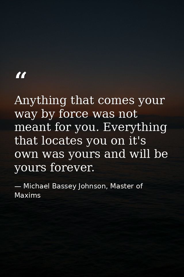 Anything that comes your way by force was not meant for you. Everything that locates you on it's own was yours and will  — Michael Bassey Johnson, Master of Maxims