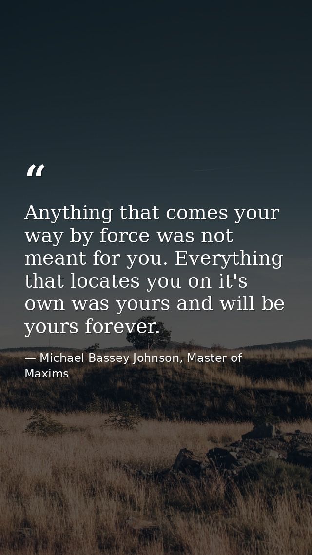 Anything that comes your way by force was not meant for you. Everything that locates you on it's own was yours and will  — Michael Bassey Johnson, Master of Maxims
