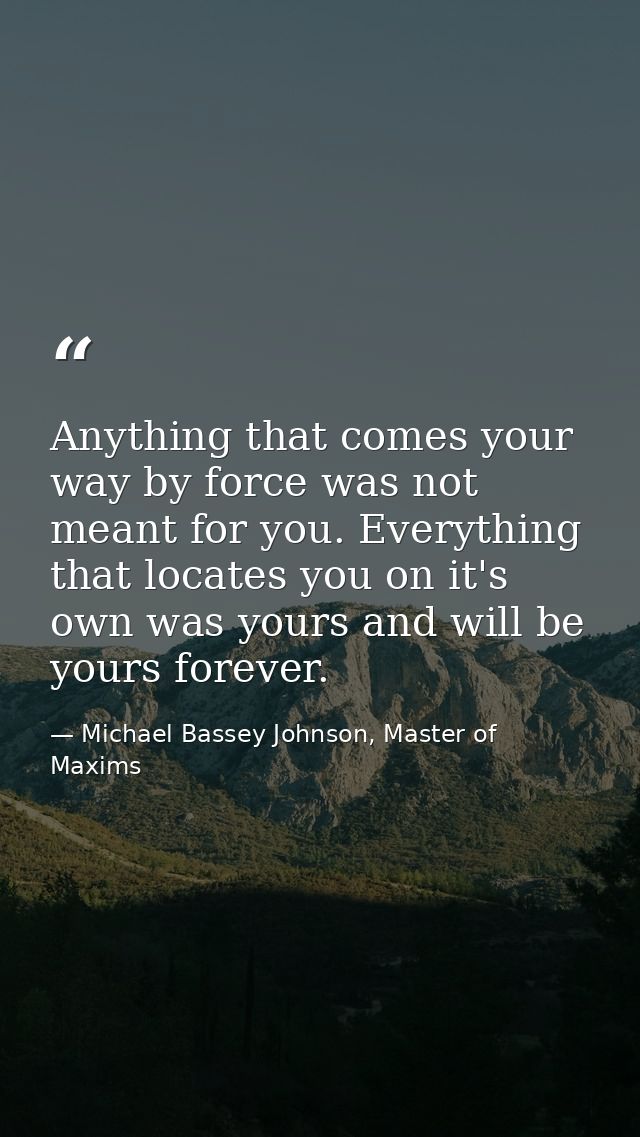 Anything that comes your way by force was not meant for you. Everything that locates you on it's own was yours and will  — Michael Bassey Johnson, Master of Maxims