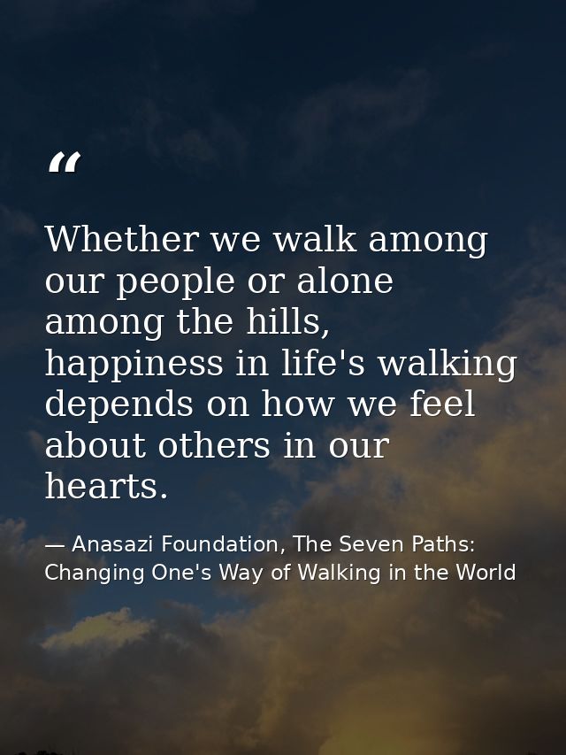 Whether we walk among our people or alone among the hills, happiness in life's walking depends on how we feel about othe — Anasazi Foundation, The Seven Paths: Changing One's Way of Walking in the World