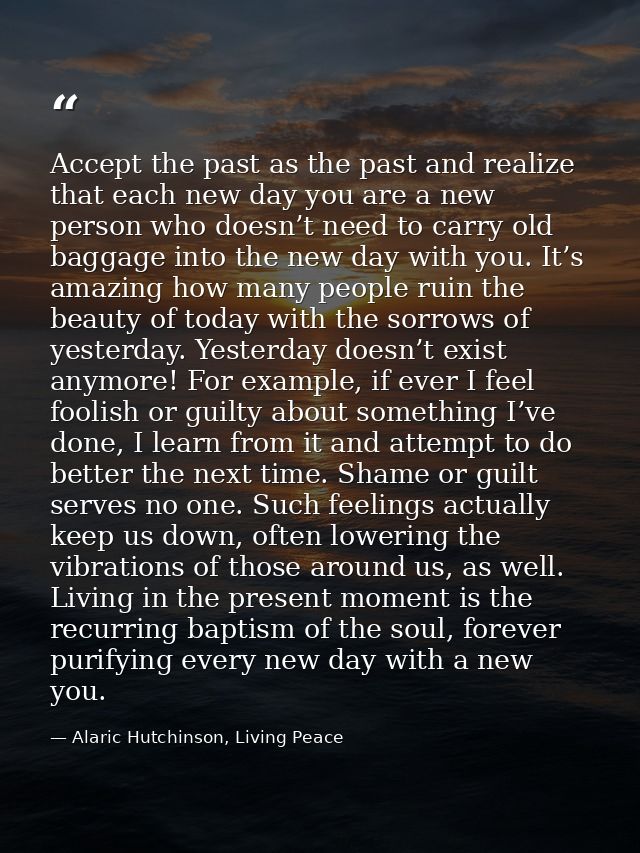 Accept the past as the past and realize that each new day you are a new person who doesn’t need to carry old baggage int — Alaric Hutchinson, Living Peace