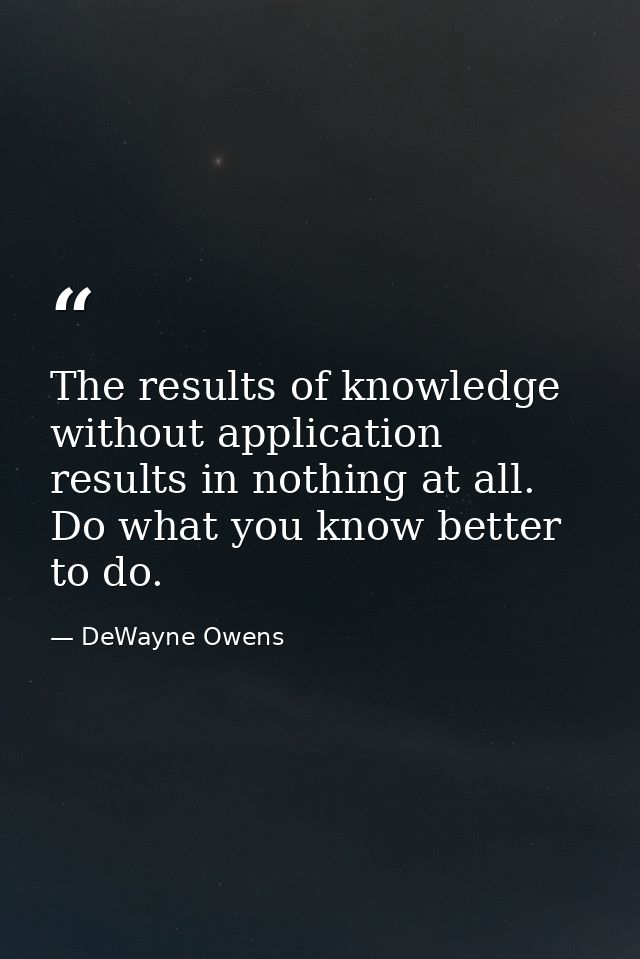 The results of knowledge without application results in nothing at all. Do what you know better to do. — DeWayne Owens