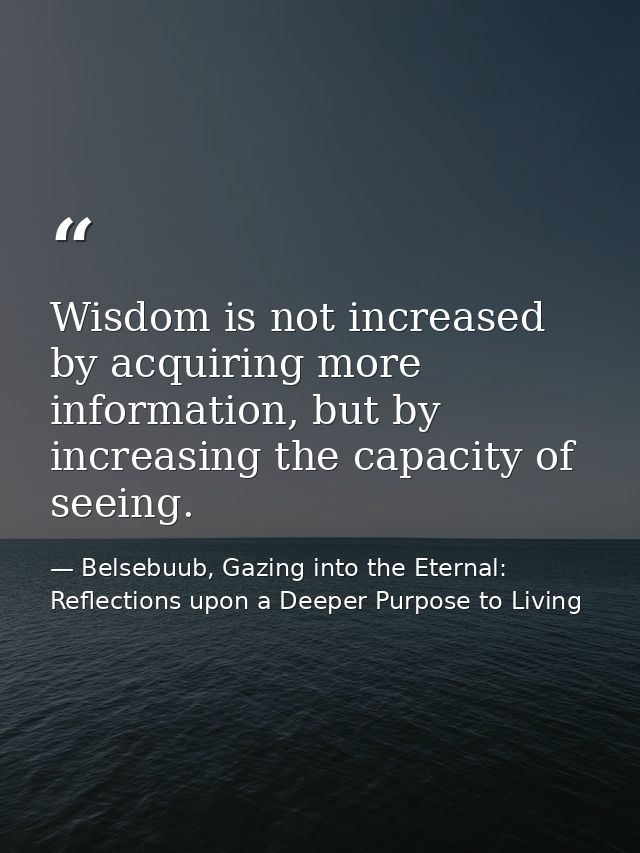 Wisdom is not increased by acquiring more information, but by increasing the capacity of seeing. — Belsebuub, Gazing into the Eternal: Reflections upon a Deeper Purpose to Living