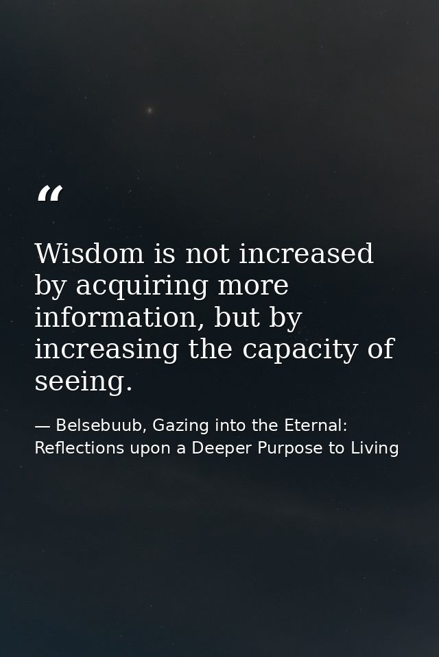Wisdom is not increased by acquiring more information, but by increasing the capacity of seeing. — Belsebuub, Gazing into the Eternal: Reflections upon a Deeper Purpose to Living
