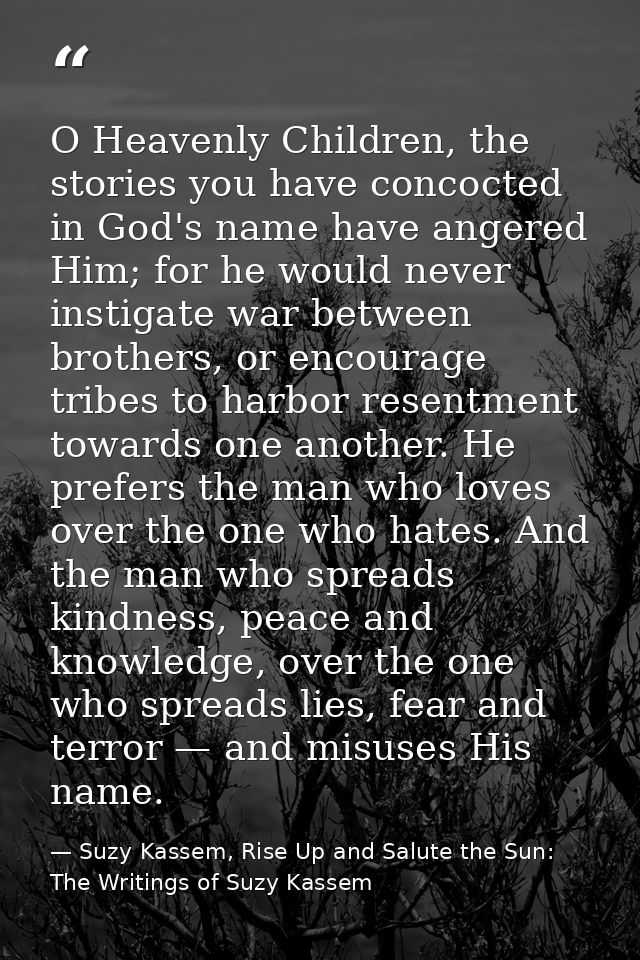 O Heavenly Children, the stories you have concocted in God's name have angered Him; for he would never instigate war bet — Suzy Kassem, Rise Up and Salute the Sun: The Writings of Suzy Kassem