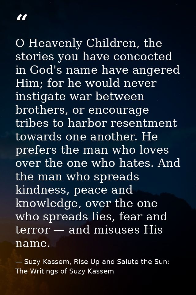 O Heavenly Children, the stories you have concocted in God's name have angered Him; for he would never instigate war bet — Suzy Kassem, Rise Up and Salute the Sun: The Writings of Suzy Kassem